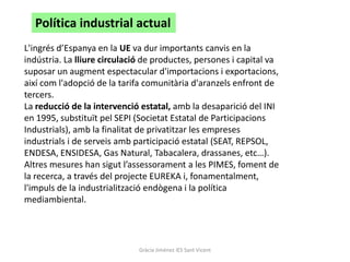 Política industrial actual
L'ingrés d’Espanya en la UE va dur importants canvis en la
indústria. La lliure circulació de productes, persones i capital va
suposar un augment espectacular d'importacions i exportacions,
així com l'adopció de la tarifa comunitària d'aranzels enfront de
tercers.
La reducció de la intervenció estatal, amb la desaparició del INI
en 1995, substituït pel SEPI (Societat Estatal de Participacions
Industrials), amb la finalitat de privatitzar les empreses
industrials i de serveis amb participació estatal (SEAT, REPSOL,
ENDESA, ENSIDESA, Gas Natural, Tabacalera, drassanes, etc…).
Altres mesures han sigut l’assessorament a les PIMES, foment de
la recerca, a través del projecte EUREKA i, fonamentalment,
l'impuls de la industrialització endògena i la política
mediambiental.




                              Gràcia Jiménez IES Sant Vicent
 