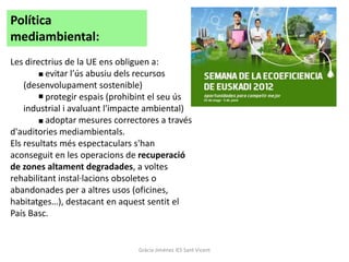 Política
mediambiental:
Les directrius de la UE ens obliguen a:
          evitar l’ús abusiu dels recursos
    (desenvolupament sostenible)
          protegir espais (prohibint el seu ús
    industrial i avaluant l'impacte ambiental)
          adoptar mesures correctores a través
d'auditories mediambientals.
Els resultats més espectaculars s'han
aconseguit en les operacions de recuperació
de zones altament degradades, a voltes
rehabilitant instal·lacions obsoletes o
abandonades per a altres usos (oficines,
habitatges…), destacant en aquest sentit el
País Basc.


                                Gràcia Jiménez IES Sant Vicent
 