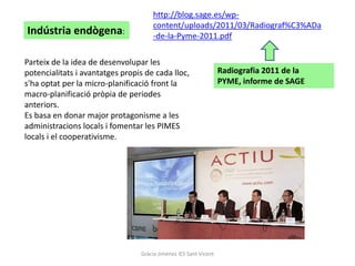 http://blog.sage.es/wp-
                                     content/uploads/2011/03/Radiograf%C3%ADa
Indústria endògena:                  -de-la-Pyme-2011.pdf

Parteix de la idea de desenvolupar les
potencialitats i avantatges propis de cada lloc,                  Radiografia 2011 de la
s'ha optat per la micro-planificació front la                     PYME, informe de SAGE
macro-planificació pròpia de periodes
anteriors.
Es basa en donar major protagonisme a les
administracions locals i fomentar les PIMES
locals i el cooperativisme.




                                 Gràcia Jiménez IES Sant Vicent
 