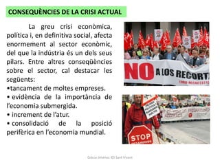CONSEQUÈNCIES DE LA CRISI ACTUAL
        La greu crisi econòmica,
política i, en definitiva social, afecta
enormement al sector econòmic,
del que la indústria és un dels seus
pilars. Entre altres conseqüències
sobre el sector, cal destacar les
següents:
•tancament de moltes empreses.
• evidència de la importància de
l’economia submergida.
• increment de l’atur.
• consolidació de la posició
perifèrica en l’economia mundial.


                              Gràcia Jiménez IES Sant Vicent
 