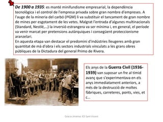 De 1900 a 1935: es manté minifundisme empresarial, la dependència
tecnològica i el control de l'empresa privada sobre gran nombre d'empreses. A
l'auge de la mineria del carbó (IªGM) li va substituir el tancament de gran nombre
de mines per esgotament de les vetes. Malgrat l'entrada d'algunes multinacionals
(Standard, Nestlé,…) la inversió estrangera va ser mínima i, en general, el període
va venir marcat per pretensions autàrquiques i consegüent proteccionisme
aranzelari.
En aquesta etapa van destacar el predomini d'indústries lleugeres amb gran
quantitat de mà d'obra i els sectors industrials vinculats a les grans obres
públiques de la Dictadura del general Primo de Rivera.


                                                Els anys de la Guerra Civil (1936-
                                                1939) van suposar un fre al tímid
                                                avanç que s'experimentava en els
                                                anys immediatament anteriors, a
                                                més de la destrucció de moltes
                                                fàbriques, carreteres, ponts, vies, et
                                                c…



                              Gràcia Jiménez IES Sant Vicent
 
