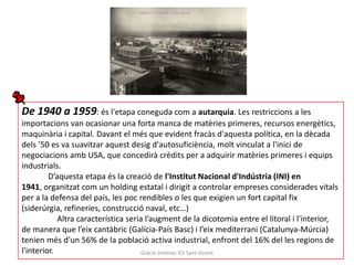 De 1940 a 1959: és l'etapa coneguda com a autarquia. Les restriccions a les
importacions van ocasionar una forta manca de matèries primeres, recursos energètics,
maquinària i capital. Davant el més que evident fracàs d'aquesta política, en la dècada
dels ’50 es va suavitzar aquest desig d'autosuficiència, molt vinculat a l'inici de
negociacions amb USA, que concedirà crèdits per a adquirir matèries primeres i equips
industrials.
         D’aquesta etapa és la creació de l'Institut Nacional d'Indústria (INI) en
1941, organitzat com un holding estatal i dirigit a controlar empreses considerades vitals
per a la defensa del país, les poc rendibles o les que exigien un fort capital fix
(siderúrgia, refineries, construcció naval, etc…)
            Altra característica seria l’augment de la dicotomia entre el litoral i l'interior,
de manera que l’eix cantàbric (Galícia-País Basc) i l’eix mediterrani (Catalunya-Múrcia)
tenien més d'un 56% de la població activa industrial, enfront del 16% del les regions de
l'interior.                           Gràcia Jiménez IES Sant Vicent
 