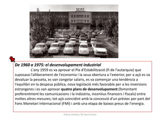 De 1960 a 1975: el desenvolupament industrial
            L'any 1959 es va aprovar el Pla d'Estabilització (fi de l'autarquia) que
suposava l'alliberament de l'economia i la seua obertura a l'exterior, per a açò es va
devaluar la pesseta, es van congelar salaris, es va començar una tendència a
l'equilibri en la despesa pública, nova legislació més favorable per a les inversions
estrangeres i es van aprovar quatre plans de desenvolupament (fomentant
preferentment les comunicacions i la indústria, incentius financers i fiscals) entre
moltes altres mesures; tot açò coincidint amb la concessió d'un préstec per part del
Fons Monetari Internacional (FMI) i amb una etapa de baixos preus de l'energia.

                               Gràcia Jiménez IES Sant Vicent
 
