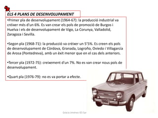 ELS 4 PLANS DE DESENVOLUPAMENT
•Primer pla de desenvolupament (1964-67): la producció industrial va
créixer més d'un 6%. Es van crear els pols de promoció de Burgos i
Huelva i els de desenvolupament de Vigo, La Corunya, Valladolid,
Zaragoza i Sevilla.

•Segon pla (1968-71): la producció va créixer un 5’5%. Es creen els pols
de desenvolupament de Còrdova, Granada, Logroño, Oviedo i Villagarcía
de Arosa (Pontedreva), amb un èxit menor que en el cas dels anteriors.

•Tercer pla (1972-75): creixement d'un 7%. No es van crear nous pols de
desenvolupament.

•Quart pla (1976-79): no es va portar a efecte.




                                   Gràcia Jiménez IES Sant Vicent
 