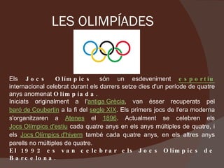 LES OLIMPÍADES Els  Jocs Olímpics  són un esdeveniment  esportiu   internacional celebrat durant els darrers setze dies d'un període de quatre anys anomenat  Olimpíada . Iniciats originalment a l' antiga Grècia , van ésser recuperats pel  baró de Coubertin  a la fi del  segle XIX . Els primers jocs de l'era moderna s'organitzaren a  Atenes  el  1896 . Actualment se celebren els  Jocs Olímpics d'estiu  cada quatre anys en els anys múltiples de quatre, i els  Jocs Olímpics d'hivern  també cada quatre anys, en els altres anys parells no múltiples de quatre.  El 1992 es van celebrar els Jocs Olímpics de Barcelona. 