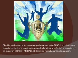El millor de fer esport és que ens ajuda a estar més SANS i, en el cas dels esports col.lectius a relacionar-nos amb els altres; a més, hi ha esports on es guanyen COPES i MEDALLES (com les medalles d’or olímpiques!). 