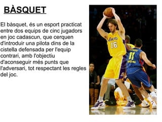 BÀSQUET
El bàsquet, és un esport practicat
entre dos equips de cinc jugadors
en joc cadascun, que cerquen
d'introduir una pilota dins de la
cistella defensada per l'equip
contrari, amb l'objectiu
d'aconseguir més punts que
l'adversari, tot respectant les regles
del joc.
 