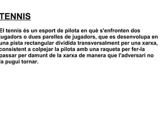TENNIS
El tennis és un esport de pilota en què s'enfronten dos
jugadors o dues parelles de jugadors, que es desenvolupa en
una pista rectangular dividida transversalment per una xarxa,
consistent a colpejar la pilota amb una raqueta per fer-la
passar per damunt de la xarxa de manera que l'adversari no
la pugui tornar.
 