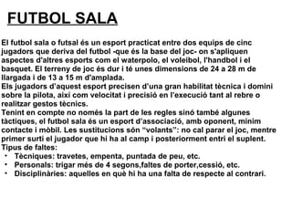FUTBOL SALA
El futbol sala o futsal és un esport practicat entre dos equips de cinc
jugadors que deriva del futbol -que és la base del joc- on s'apliquen
aspectes d'altres esports com el waterpolo, el voleibol, l'handbol i el
basquet. El terreny de joc és dur i té unes dimensions de 24 a 28 m de
llargada i de 13 a 15 m d'amplada.
Els jugadors d’aquest esport precisen d’una gran habilitat tècnica i domini
sobre la pilota, així com velocitat i precisió en l’execució tant al rebre o
realitzar gestos tècnics.
Tenint en compte no només la part de les regles sinó també algunes
tàctiques, el futbol sala és un esport d’associació, amb oponent, mínim
contacte i mòbil. Les sustitucions són “volants”: no cal parar el joc, mentre
primer surti el jugador que hi ha al camp i posteriorment entri el suplent.
Tipus de faltes:
• Tècniques: travetes, empenta, puntada de peu, etc.
• Personals: trigar més de 4 segons,faltes de porter,cessió, etc.
• Disciplinàries: aquelles en què hi ha una falta de respecte al contrari.
 