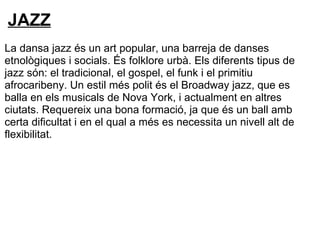 JAZZ
La dansa jazz és un art popular, una barreja de danses
etnològiques i socials. És folklore urbà. Els diferents tipus de
jazz són: el tradicional, el gospel, el funk i el primitiu
afrocaribeny. Un estil més polit és el Broadway jazz, que es
balla en els musicals de Nova York, i actualment en altres
ciutats. Requereix una bona formació, ja que és un ball amb
certa dificultat i en el qual a més es necessita un nivell alt de
flexibilitat.
 