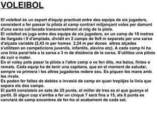 VOLEIBOL
El voleibol és un esport d'equip practicat entre dos equips de sis jugadors,
consistent a fer passar la pilota al camp contrari mitjançant voles per damunt
d'una xarxa col·locada transversalment al mig de la pista.
El voleibol es juga entre dos equips de sis jugadors, en un camp de 18 metres
de llargada i 9 d'amplada, dividit en 2 camps de 9x9 m separats per una xarxa
d'alçada variable (2,43 m per homes 2,24 m per dones altres alçades
s'utilitzen en competicions juvenils, infantils, alevins etc). A cada camp hi ha
una línia paral·lela a la xarxa a 3 m de distància de la xarxa. S'utilitza una pilota
de cuir o mater.
En el voley pots pasar la pilota a l'altre camp o ve fen dits, ma baixa, fintes o
remats. Cada equip ha de tenir una capitana, que en el moment de saludar,
sempre va primera i les altres jugadores redere seu. Es piquen les mans amb
les rivals.
Es poden fer faltes de dobles o invasió de camp en quan trepitjes la línia que
separa els dos camps.
El partit consisteix en sets de 25 punts, el millor de tres es el que guanya el
partit. Si algun cop s'arriba a fer un cinquè 7 serà fins a 15, als 8 punts es
canviarà de camp encontres de fer-ho al acabament de cada set.
 