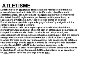 ATLETISME
L'atletisme és un esport que consisteix en la realització de diferents 
proves d'objectius i activitats diferents. Es poden classificar en 3 
apartats: curses, concursos (salts i llançaments) i proves combinades 
(heptatló i decatló) reglamentats per l'Associació Internacional de 
Federacions d'Atletisme, (IAAF per les seves sigles en anglès).
El mot atletisme prové de la paraula grega "athlon" que significa lluita, 
competència, combat o similars.
L'atletisme es un dels pocs esports practicats de forma tradicional 
mundialment, tant en l'ambit aficionat com en el transcurs de nombroses 
competicions de tots els nivells. La simplicitat i els pocs mitjans 
necessaris per a la seva pràctica expliquen en part aquest èxit. Els primers 
vestigis de concursos atlètics es remunten a civilitzacions antigues.
Els Jocs Olímpics són la prova internacional mès coneguda. Se celebren 
cada quatre anys des de 1896 i l'atletisme és la disciplina més important 
en ells. Des de1982, la IAAF és l'organisme encarregat de la 
reglamentació, i va crear normes per finalitzar amb el període amateur de 
la disciplina. El primer Campionat del Món d'Atletisme es va organitzar 
en 1983 i tenen lloc cada dos anys des de 1991.
 