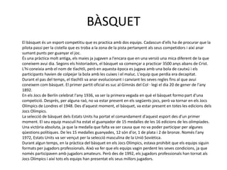 BÀSQUET
El bàsquet és un esport competitiu que es practica amb dos equips. Cadascun d'ells ha de procurar que la
pilota passi per la cistella que es troba a la zona de la pista pertanyent als seus competidors i així anar
sumant punts per guanyar el joc.
És una pràctica molt antiga, els maies ja jugaven a l'encara que en una versió una mica diferent de la que
coneixem avui dia. Segons els historiadors, el bàsquet va començar a practicar 3500 anys abans de Crist.
L'hi coneixia amb el nom de tlachtli, però en aquesta època es jugava amb una bola de cautxú i els
participants havien de colpejar la bola amb les cuixes i el maluc. L'equip que perdia era decapitat.
Durant el pas del temps, el tlachtli va anar evolucionant i canviant les seves regles fins al que avui
coneixem com bàsquet. El primer partit oficial es suc al Gimnàs del Col · legi el dia 20 de gener de l'any
1892.
En els Jocs de Berlín celebrat l'any 1936, va ser la primera vegada en què el bàsquet formo part d'una
competició. Després, per alguna raó, no va estar present en els següents jocs, però va tornar en els Jocs
Olímpics de Londres el 1948. Des d'aquest moment, el bàsquet, va estar present en totes les edicions dels
Jocs Olímpics.
La selecció de bàsquet dels Estats Units ha portat el comandament d'aquest esport des d'un primer
moment. El seu equip masculí ha estat el guanyador de 15 medalles de les 16 edicions de les olimpíades.
Una victòria absoluta, ja que la medalla que falta va ser causa que no va poder participar per algunes
qüestions polítiques. De les 15 medalles guanyades, 12 són d'or, 1 de plata i 2 de bronze. Només l'any
1972, Estats Units va ser vençut per la selecció masculina de la Unió Soviètica.
Durant algun temps, en la pràctica del bàsquet en els Jocs Olímpics, estava prohibit que els equips siguin
formats per jugadors professionals. Això va fer que els equips vagin perdent les seves condicions, ja que
només participaven amb jugadors amateurs. Però des de 1992, els jugadors professionals han tornat als
Jocs Olímpics i així tots els equips han presentat els seus millors jugadors.
 