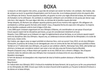 BOXA
La boxa és un dels esports més antics, ja que des de sempre van existir les lluites i els combats. Així mateix, des
de sempre va reunir la quantitat d'espectadors com ho fa avui dia. Ja es trobava present entre els esports dels
Jocs Olímpics de Grècia. Durant aquestes baralles, els guants no eren una regla oficial de la boxa, de manera que
els lluitadors no ho utilitzaven. Els combats es realitzaven utilitzant cuirs enrotllats en els punys per donar cops
més durs. Així seguien, fins que algun dels dos, es retirava de la baralla o queia derrotat.
Temps després, els Romans van adoptar aquesta pràctica però d'una manera més sagnant. Ells obligaven els
combatents a utilitzar guants formats amb metall i claus, d'aquesta forma els cops eren més greus i la majoria
de les baralles acabaven amb la mort d'algun d'ells dos.
L'any 1896 quan s'estaven organitzant els Jocs Olímpics d'Atenes, els coordinadors es van posar d'acord per
treure aquest esport de les disciplines permeses, ja que els consideraven totalment arriscat.
Després, l'any 1904 quan ja es trobaven en vigor la reglamentació actual de boxa, es va incloure aquest esport
entre les disciplines dels Jocs Olímpics. Aquest any, se celebrava la tercera edició de les Olimpíades a la ciutat de
Sant Louis, Estats Units.
Així mateix, per alguns anys va seguir prohibit en diversos llocs, com va succeir l'any 1912, en els Jocs Olímpics
d'Estocolm, la pràctica de la boxa va ser denegada per anar en contra de les lleis de Suècia que prohibia al Boxa.
També en la 5 º edició dels Jocs Olímpics, els quals es van celebrar a Berlín, Alemanya l'any 1916, allà també van
eliminar a la boxa per considerar-violent i per estar a tan sols dos anys de Primera Guerra Mundial.
Després d'aquests anys, el Boxa retorn per quedar-se al any 1920 als Jocs a Anvers a Bèlgica. Des d'aquest
moment, totes les edicions dels Jocs Olímpics han incorporat a la boxa entre els seus disciplines.
Boxadors reconeguts
Si hem de destacar als boxejadors més important de tota la història podem destacar a Muhammad Ali i Teófilo
Stevenson.
Boxa femení
En l'edició dels Jocs Olímpics 2012 s'inclourà la modalitat de boxa femenil, de la qual ja es va fer una presentació
en les Olimpíades de 1904. Encara que molts no estan d'acord amb la qüestió, ja s'ha pres la decisió d'incloure a
les dones en la boxa olímpic.
 