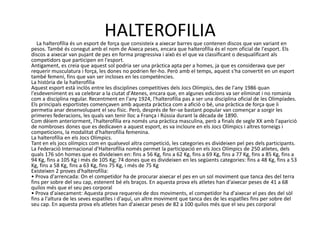 HALTEROFILIA
   La halterofília és un esport de força que consisteix a aixecar barres que contenen discos que van variant en
pesos. També és conegut amb el nom de Aixeca peses, encara que halterofília és el nom oficial de l'esport. Els
discos a aixecar van pujant de pes en forma progressiva i això és el que va classificant o desqualificant als
competidors que participen en l'esport.
Antigament, es creia que aquest sol podria ser una pràctica apta per a homes, ja que es considerava que per
requerir musculatura i força, les dones no podrien fer-ho. Però amb el temps, aquest s'ha convertit en un esport
també femení, fins que van ser incloses en les competències.
La història de la halterofília
Aquest esport està inclòs entre les disciplines competitives dels Jocs Olímpics, des de l'any 1986 quan
l'esdeveniment es va celebrar a la ciutat d'Atenes, encara que, en algunes edicions va ser eliminat i no romania
com a disciplina regular. Recentment en l'any 1924, l'halterofília pas a ser una disciplina oficial de les Olimpíades.
Els principals esportistes començaven amb aquesta pràctica com a afició o bé, una pràctica de força que li
permetia anar desenvolupant el seu físic. Però, després de fer-se bastant popular van començar a sorgir les
primeres federacions, les quals van tenir lloc a França i Rússia durant la dècada de 1890.
Com dèiem anteriorment, l'halterofília era només una pràctica masculina, però a finals de segle XX amb l'aparició
de nombroses dones que es dedicaven a aquest esport, es va incloure en els Jocs Olímpics i altres torneigs i
competicions, la modalitat d'halterofília femenina.
La halterofília en els Jocs Olímpics.
Tant en els jocs olímpics com en qualsevol altra competició, les categories es divideixen pel pes dels participants.
La Federació Internacional d'Halterofília només permet la participació en els Jocs Olímpics de 250 atletes, dels
quals 176 són homes que es divideixen en: fins a 56 Kg, fins a 62 Kg, fins a 69 Kg, fins a 77 Kg, fins a 85 Kg, fins a
94 Kg, fins a 105 Kg i més de 105 Kg; 74 dones que es divideixen en les següents categories: fins a 48 Kg, fins a 53
Kg, fins a 58 Kg, fins a 63 Kg, fins 75 Kg, i més de 75 Kg
Existeixen 2 proves d'halterofília:
• Prova d'arrencada: On el competidor ha de procurar aixecar el pes en un sol moviment que tanca des del terra
fins per sobre del seu cap, estenent bé els braços. En aquesta prova els atletes han d'aixecar peses de 41 a 68
quilos més que el seu pes corporal
• Prova d'aixecament: Aquesta prova requereix de dos moviments, el competidor ha d'aixecar el pes des del sòl
fins a l'altura de les seves espatlles i d'aquí, un altre moviment que tanca des de les espatlles fins per sobre del
seu cap. En aquesta prova els atletes han d'aixecar peses de 82 a 100 quilos més que el seu pes corporal
 