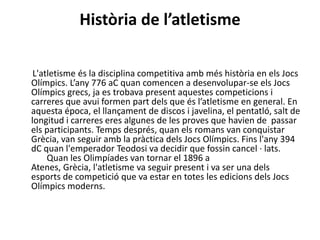 Història de l’atletisme

 L'atletisme és la disciplina competitiva amb més història en els Jocs
Olímpics. L’any 776 aC quan comencen a desenvolupar-se els Jocs
Olímpics grecs, ja es trobava present aquestes competicions i
carreres que avui formen part dels que és l’atletisme en general. En
aquesta época, el llançament de discos i javelina, el pentatló, salt de
longitud i carreres eres algunes de les proves que havien de passar
els participants. Temps després, quan els romans van conquistar
Grècia, van seguir amb la pràctica dels Jocs Olímpics. Fins l'any 394
dC quan l'emperador Teodosi va decidir que fossin cancel · lats.
     Quan les Olimpíades van tornar el 1896 a
Atenes, Grècia, l'atletisme va seguir present i va ser una dels
esports de competició que va estar en totes les edicions dels Jocs
Olímpics moderns.
 