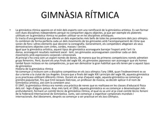 GIMNÀSIA RÍTMICA
•   La gimnàstica rítmica apareix en el món dels esports com una ramificació de la gimnàstica artística. Es van formar
    com dues disciplines independents perquè no compartien alguns objectes, ja que per exemple els platerets
    utilitzats en la gimnàstica rítmica no podien utilitzar-se en les disciplines artístiques.
    Es tracta d'una gimnàstica que ofereix un dels espectacles més bells de totes les presentacions dels jocs olímpics.
    Es combinen de forma perfecta cada un dels moviments de les gimnastes amb l'acompanyament de ritme que
    sonen de fons i altres elements que decoren la coreografia. Generalment, els competidors afegeixen als seus
    demostracions objectes com cintes, cordes, masses i cercles.
    Igual que la gimnàstica artística, aquest tipus de gimnàstica aconsegueix barrejar l'esport amb l'art i la
    dansa, aconseguint resultats realment excel · lent. Les gimnastes aconsegueixen coordinar cada un dels
    moviments amb expressions corporals i emocionals
    Al principi s'ho creia com un esport només de dones, de manera que les primeres competicions només admetien
    grups femenins. Però, durant els anys finals del segle XX, els gimnastes japonesos van aconseguir que els homes
    també fossin inclosos en les competències, ja que van demostrar la gran habilitat que ells tenen per a aquest tipus
    de gimnàstica
    Història de la gimnàstica rítmica
    Va començar a incloure com a disciplina competitiva en els Jocs olímpics l'any 1984, quan l'esdeveniment es va
    dur a terme a la ciutat de Los Angeles. Encara que a finals del segle XIX i principis del segle XX, aquesta gimnàstica
    ja es practicava utilitzant diferents ritmes. Durant els anys d'aquest segle, aquesta gimnàstica va començar a
    prendre popularitat, fins que Emil Jacques Dalcroze, un professor de música, va decidir aplicar-li el nom de
    Gimnàstica artística, així com la coneixem avui.
    El 1947, la gimnàstica rítmica era només una pràctica de nenes que es realitzava en les classes d'educació física
    dels col · legis d'alguns països. Anys més tard, el 1963, aquesta gimnàstica es va començar a desenvolupar més
    profundament, formant un comitè tècnic de gimnàstica rítmica, el qual es va unir al ja creat comitè tècnic femení
    de la Federació Internacional de Gimnàstica. Junts, van començar a organitzar campionats mundials i
    internacionals. Així òbviament, després va començar a ser practicat en els Jocs Olímpics.
 