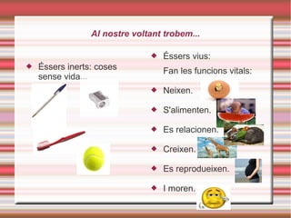 Al nostre voltant trobem...
 Éssers inerts: coses
sense vida...
 Éssers vius:
Fan les funcions vitals:
 Neixen.
 S'alimenten.
 Es relacionen.
 Creixen.
 Es reprodueixen.
 I moren.
 