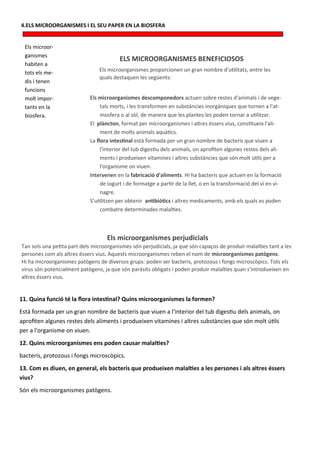 4.ELS MICROORGANISMES I EL SEU PAPER EN LA BIOSFERA


  Els microor-
  ganismes
                                         ELS MICROORGANISMES BENEFICIOSOS
  habiten a
                                Els microorganismes proporcionen un gran nombre d'utilitats, entre les
  tots els me-
                                quals destaquen les següents:
  dis i tenen
  funcions
  molt impor-               Els microorganismes descomponedors actuen sobre restes d'animals i de vege-
  tants en la                    tals morts, i les transformen en substàncies inorgàniques que tornen a l'at-
  biosfera.                      mosfera o al sòl, de manera que les plantes les poden tornar a utilitzar.
                            El plàncton, format per microorganismes i altres éssers vius, constitueix l'ali-
                                 ment de molts animals aquàtics.
                            La flora intestinal està formada per un gran nombre de bacteris que viuen a
                                 l'interior del tub digestiu dels animals, on aprofiten algunes restes dels ali-
                                 ments i produeixen vitamines i altres substàncies que són molt útils per a
                                 l'organisme on viuen.
                            Intervenen en la fabricació d'aliments. Hi ha bacteris que actuen en la formació
                                 de iogurt i de formatge a partir de la llet, o en la transformació del vi en vi-
                                 nagre.
                            S’utilitzen per obtenir antibiòtics i altres medicaments, amb els quals es poden
                                 combatre determinades malalties.



                                    Els microorganismes perjudicials
Tan sols una petita part dels microorganismes són perjudicials, ja que són capaços de produir malalties tant a les
persones com als altres éssers vius. Aquests microorganismes reben el nom de microorganismes patògens.
Hi ha microorganismes patògens de diversos grups: poden ser bacteris, protozous i fongs microscòpics. Tots els
virus són potencialment patògens, ja que són paràsits obligats i poden produir malalties quan s'introdueixen en
altres éssers vius.


11. Quina funció té la flora intestinal? Quins microorganismes la formen?
Està formada per un gran nombre de bacteris que viuen a l'interior del tub digestiu dels animals, on
aprofiten algunes restes dels aliments i produeixen vitamines i altres substàncies que són molt útils
per a l'organisme on viuen.
12. Quins microorganismes ens poden causar malalties?
bacteris, protozous i fongs microscòpics.
13. Com es diuen, en general, els bacteris que produeixen malalties a les persones i als altres éssers
vius?
Són els microorganismes patògens.
 