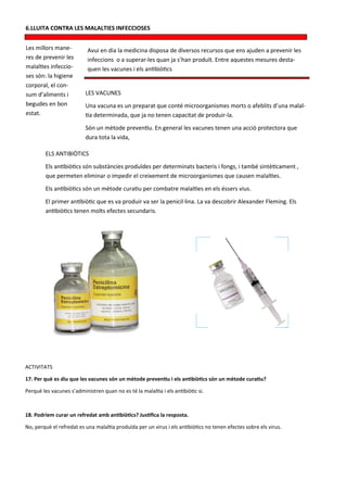 6.LLUITA CONTRA LES MALALTIES INFECCIOSES


Les millors mane-          Avui en dia la medicina disposa de diversos recursos que ens ajuden a prevenir les
res de prevenir les        infeccions o a superar-les quan ja s’han produït. Entre aquestes mesures desta-
malalties infeccio-        quen les vacunes i els antibiòtics
ses són: la higiene
corporal, el con-
sum d’aliments i          LES VACUNES
begudes en bon            Una vacuna es un preparat que conté microorganismes morts o afeblits d’una malal-
estat.                    tia determinada, que ja no tenen capacitat de produir-la.
                          Són un mètode preventiu. En general les vacunes tenen una acció protectora que
                          dura tota la vida,

        ELS ANTIBIÒTICS
        Els antibiòtics són substàncies produïdes per determinats bacteris i fongs, i també sintèticament ,
        que permeten eliminar o impedir el creixement de microorganismes que causen malalties.
        Els antibiòtics són un mètode curatiu per combatre malalties en els éssers vius.
        El primer antibiòtic que es va produir va ser la penicil·lina. La va descobrir Alexander Fleming. Els
        antibiòtics tenen molts efectes secundaris.




ACTIVITATS

17. Per què es diu que les vacunes són un mètode preventiu i els antibiòtics són un mètode curatiu?

Perquè les vacunes s’administren quan no es té la malaltia i els antibiòtic si.



18. Podríem curar un refredat amb antibiòtics? Justifica la resposta.

No, perquè el refredat es una malaltia produïda per un virus i els antibiòtics no tenen efectes sobre els virus.
 