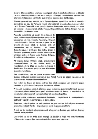 Després d’haver realitzat una breu investigació sobre els estats totalitaris en la dècada
de 1920, anem a parlar-vos dels fets ocorreguts a Europa , conseqüencies y causes dels
diferents obstacles que van tindre que afrontar alguns països de l’Europa.
El 18 de gener de 1919, després de la Primera Guerra Mundial, es va dur a terme la
conferència de pau de París,una reunió internacional, organitzada pels guanyadors
de la Primera Guerra Mundial, amb la finalitat de negociar els tractats de pau entre
els vençuts i els anomenats aliats: França, l'Imperi Britànic, Sèrbia, l'Imperi Rus, els
Estats Units i el Regne d'Itàlia.
Aquesta conferència va durar fins a l’agost de
1920, amb molts problemes que van provocar la
desaparició de tres imperis; l’alemany, l’imperi
austrohongarès i l’imperi otomà, a part de la
creació de nous Estats a Europa amb el
renaixement de la Polonia, i la creació
Txecoslovàquia i el Regne dels Serbis, Croats i
Eslovens, provocant que les colonies alemanyes es
dividiren entre el Regne unit, França, Belgica,
Sud-Africa, els Estats Units i el Japó.
Al mateix temps l’Orient Mitjà, anteriorment
possesióotómana, es va dividir entre els
mandataris de la Lliga de nacions a França i
Anglaterra. Tot açó va provocar que Alemanya
es sentira humiliada.
Per aquestmotiu, tots els països europeus van
quedar endeutats, excepte Alemanya, que l’estat l’havia de pagar reparacions de
guerra per ser les potencies guanyadores.
Per reduir els deutes els bancs centrals dels estats europeus van imprimir paper
moneda, la qual cosa va comportar una terrible inflació.
A mes, els contrastos entre els diferents grups socials van augmentarformant governs
d’esquerres a la majoria d’estats, però les diferencies socials, la crisi i la inestabilitat de
les relacions internacionals van radicalitzar els moviments polítics.
Aixó va portar a constants alternances de govern, i colps d’estat. A conseqüència la
població va perdre la confiança en la democràcia.
Finalment, tots els països de vell continent es van imposar i els règims autoritaris
prometien restablir l’ordre i simpatitzaven amb els poders establerts.

A més de les constants alternances amb el govern, a Europa van ocórrer diverses
tensions entre potències.

Una d’elles va ser en 1922, quan França va ocupar la regió més industrialitzada
d’Alemanya, a causa d’un incompliment d’un pagament alemany.
 