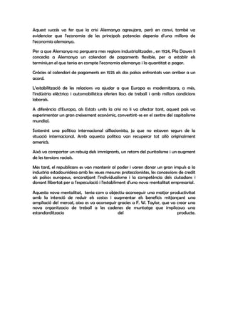 Aquest succés va fer que la crisi Alemanya agreujara, però en canvi, també va
evidenciar que l’economia de les principals potencies depenia d’una millora de
l’economia alemanya.

Per a que Alemanya no perguera mes regions industrialitzades , en 1924, Pla Dawes li
concedia a Alemanya un calendari de pagaments flexible, per a establir els
terminis,en el que tenia en compte l’economia alemanya i la quantitat a pagar.

Gràcies al calendari de pagaments en 1925 els dos països enfrontats van arribar a un
acord.

L’estabilització de les relacions va ajudar a que Europa es modernitzara, a més,
l’indústria elèctrica i automobilística oferien llocs de treball i amb millors condicions
laborals.

A diferència d’Europa, als Estats units la crisi no li va afectar tant, aquest país va
experimentar un gran creixement econòmic, convertint-se en el centre del capitalisme
mundial.

Sostenint una política internacional aïllacionista, ja que no estaven segurs de la
situació internacional. Amb aquesta política van recuperar tot allò originalment
americà.

Això va comportar un rebuig dels immigrants, un retorn del puritalisme i un augment
de les tensions racials.

Mes tard, el republicans es van mantenir al poder i varen donar un gran impuls a la
industria estadounidesa amb les seues mesures proteccionistes, les concessions de credit
als països europeus, encoratjant l'individualisme i la competència dels ciutadans i
donant llibertat per a l'especulació i l'establiment d'una nova mentalitat empresarial.

Aquesta nova mentalitat, tenia com a objectiu aconseguir una matjor productivitat
amb la intenció de reduir els costos i augmentar els beneficis mitjançant una
ampliació del mercat, aixo es va aconseguir gracies a F. W. Taylor, que va crear una
nova organitzacio de treball a les cadenes de muntatge que implicava una
estandarditzacio                            del                            producte.
 