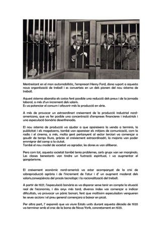 Mentrestant en el mon automobilístic, l'empresari Henry Ford, dona suport a aquesta
nova organització de treball i es converteix en un dels pioners del nou sistema de
treball.

Aquest sistema abaratia els costos fent possible una reducció dels preus i de la jornada
laboral, a més d‘un increment dels salaris.
Es va potenciar el consum i afavorir més la producció en sèrie.

A més de provocar un extraordinari creixement de la producció industrial nord-
americana, que va fer posible una concentració d'empreses financieres i industrials i
una especulació borsària desenfrenada.

El nou sistema de producció va ajudar a que apareixera la venda a terminis, la
publicitat i els magatzems, també van apareixer els mitjans de comunicació, com la
radio i el cinema, a més, molta gent pertanyent al sector terciari va començar a
gaudir de temps lliure, gràcies al creixiement extraordinadri, la majoria van poder
emmigrar del camp a la ciutat.
També el nou model de societat va agradar, les dones es van alliberar.

Pero com tot, aquesta societat també tenia problemes, certs grups van ser marginats.
Les classes benestants van tindre un fustració espiritual, i va augmentar el
gangsterisme.


El creixement econòmic nord-americà va estar acompanyat de la crisi de
sobreproducció agrària i de l’increment de l’atur i d’ un augment moderat dels
salaris,conseqüència del procés tecnològic i la racionalització del treball.

A partir de 1927, l’especulació borsària es va disparar sense tenir en compte la situació
real de l’economia, i dos anys més tard, diversos índex vas començar a indicar
dificultats, va provocar un pànic borsari, fent que moltíssim especuladors vengueren
les seves accions i el preu general començara a baixar en picat.

Per altra part, l’ expansió que va viure Estats units durant aquesta década de 1920
va terminar amb el crac de la borsa de Nova York, concretament en 1929.
 