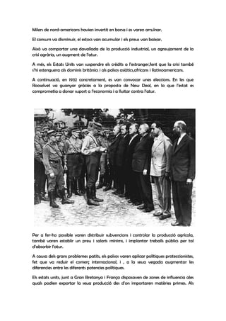 Milers de nord-americans havien invertit en borsa i es varen arruïnar.

El consum va disminuir, el estocs van acumular i els preus van baixar.

Això va comportar una davallada de la producció industrial, un agreujament de la
crisi agrària, un augment de l’atur.

A més, els Estats Units van suspendre els crèdits a l’estranger,fent que la crisi també
s’hi estenguera als dominis britànics i als països asiàtics,africans i llatinoamericans.

A continuació, en 1932 concretament, es van convocar unes eleccions. En les que
Rooselvet va guanyar gràcies a la proposta de New Deal, en la que l’estat es
comprometia a donar suport a l’economia i a lluitar contra l’atur.




Per a fer-ho possible varen distribuir subvencions i controlar la producció agrícola,
també varen establir un preu i salaris mínims, i implantar treballs públics per tal
d’absorbir l’atur.

A causa dels grans problemes patits, els països varen aplicar polítiques proteccionistes,
fet que va reduir el comerç internacional, i , a la seua vegada augmentar les
diferencies entre les diferents potencies polítiques.

Els estats units, junt a Gran Bretanya i França disposaven de zones de influencia ales
quals podien exportar la seua producció des d'on importaren matèries primes. Als
 