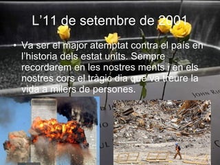 L’11 de setembre de 2001 Va ser el major atemptat contra el país en l’historia dels estat units. Sempre recordarem en les nostres ments i en els nostres cors el tràgic dia que va treure la vida a milers de persones. 