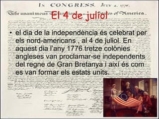 El 4 de juliol el dia de la independència és celebrat per els nord-americans , al 4 de juliol. En aquest dia l’any 1776 tretze colònies angleses van proclamar-se independents del regne de Gran Bretanya i així és com es van formar els estats units. 