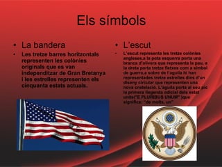 Els símbols La bandera Les tretze barres horitzontals representen les colònies originals que es van independitzar de Gran Bretanya i les estrelles representen els cinquanta estats actuals. L’escut L’escut representa les tretze colònies angleses,a la pota esquerra porta una branca d’olivera que representa la pau, a la dreta porta tretze fletxes com a símbol de guerra,a sobre de l’aguila hi han representades tretze estrelles dins d’un diseny circular que representen una nova cnstelació. L’àguila porta al seu pic la primera llegenda odicial dels estat units("E PLURIBUS UNUM" )que significa: “de molts, un” 