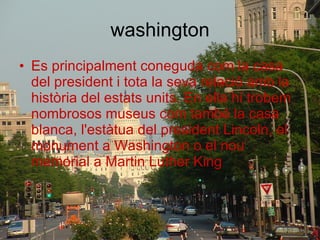 washington Es principalment coneguda com la casa del president i tota la seva relació amb la història del estats units. En ella hi trobem nombrosos museus com també la casa blanca, l'estàtua del president Lincoln, el monument a Washington o el nou memorial a Martin Luther King 
