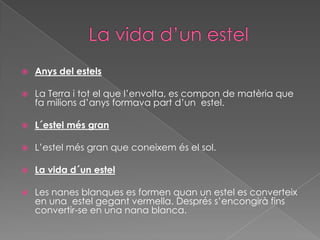 

Anys del estels



La Terra i tot el que l’envolta, es compon de matèria que
fa milions d’anys formava part d’un estel.



L´estel més gran



L’estel més gran que coneixem és el sol.



La vida d´un estel



Les nanes blanques es formen quan un estel es converteix
en una estel gegant vermella. Després s’encongirà fins
convertir-se en una nana blanca.

 