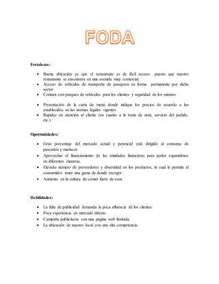 Fortalezas:
 Buena ubicación ya que el restaurante es de fácil acceso puesto que nuestro
restaurante se encontrara en una avenida muy comercial.
 Acceso de vehículos de transporte de pasajeros en forma permanente por dicho
sector
 Contara con parqueo de vehículos para los clientes y seguridad de los mismos
 Presentación de la carta de menú donde indique los precios de acuerdo a los
establecidos en las normas legales vigentes
 Rapidez en atención al cliente (en cuanto a la toma de nota, servicio del pedido,
etc.)
Oportunidades:
 Gran porcentaje del mercado actual y potencial está dirigido al consumo de
pescados y mariscos
 Aprovechar el financiamiento de las entidades financieras para poder expandirnos
en diferentes maneras.
 Elevado número de proveedores y diversidad en los productos, lo cual le permite al
consumidor tener una gama de donde escoger.
 Aumento en la cultura de comer fuera de casa.
Debilidades:
 La falta de publicidad demanda la poca afluencia de los clientes.
 Poca experiencia en mercado directo
 Campaña publicitaria con una página web limitada.
 La ubicación de nuestro local con una alta competencia.
 
