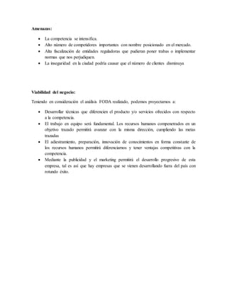 Amenazas:
 La competencia se intensifica.
 Alto número de competidores importantes con nombre posicionado en el mercado.
 Alta fiscalización de entidades reguladoras que pudieran poner trabas o implementar
normas que nos perjudiquen.
 La inseguridad en la ciudad podría causar que el número de clientes disminuya
Viabilidad del negocio:
Teniendo en consideración el análisis FODA realizado, podemos proyectarnos a:
 Desarrollar técnicas que diferencien el producto y/o servicios ofrecidos con respecto
a la competencia.
 El trabajo en equipo será fundamental. Los recursos humanos compenetrados en un
objetivo trazado permitirá avanzar con la misma dirección, cumpliendo las metas
trazadas
 El adiestramiento, preparación, innovación de conocimientos en forma constante de
los recursos humanos permitirá diferenciarnos y tener ventajas competitivas con la
competencia.
 Mediante la publicidad y el marketing permitirá el desarrollo progresivo de esta
empresa, tal es así que hay empresas que se vienen desarrollando fuera del país con
rotundo éxito.
 