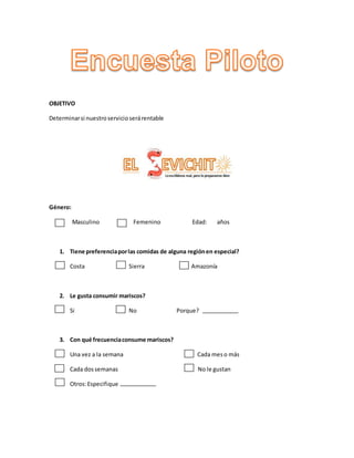 OBJETIVO
Determinarsi nuestroservicioserárentable
Género:
Masculino Femenino Edad: años
1. Tiene preferenciaporlas comidas de alguna regiónen especial?
Costa Sierra Amazonía
2. Le gusta consumir mariscos?
Si No Porque?
3. Con qué frecuenciaconsume mariscos?
Una vez a la semana Cada meso más
Cada dossemanas No le gustan
Otros:Especifique
 
