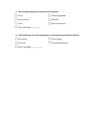 4. Qué elementosinfluyenenlaelecciónde un restaurante?
Precio Ambiente agradable
Buenaatención Ubicación
Sazón Todas las anteriores
Otros:Especifique
5. Cuál consideraque esla razón principal por la cual las personasno consumen mariscos?
Por el precio Por lasalergias
Por el olor Porla mala preparación
Otros: Especifique
 