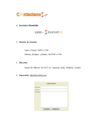  Servicio a Domicilio
 Horarios de Atención:
Lunes a Viernes: 08:00 a 17:00
Sábados, domingos y feriados: De 07:00 a 17:00
 Dirección:
Gaspar De Villarroel E4-142 Y Av. Amazonas Quito, Pichincha, Ecuador
 Sugerencias: info@elsevichito.com
 