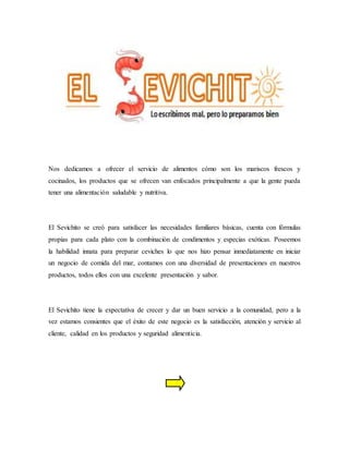 Nos dedicamos a ofrecer el servicio de alimentos cómo son los mariscos frescos y
cocinados, los productos que se ofrecen van enfocados principalmente a que la gente pueda
tener una alimentación saludable y nutritiva.
El Sevichito se creó para satisfacer las necesidades familiares básicas, cuenta con fórmulas
propias para cada plato con la combinación de condimentos y especias exóticas. Poseemos
la habilidad innata para preparar ceviches lo que nos hizo pensar inmediatamente en iniciar
un negocio de comida del mar, contamos con una diversidad de presentaciones en nuestros
productos, todos ellos con una excelente presentación y sabor.
El Sevichito tiene la expectativa de crecer y dar un buen servicio a la comunidad, pero a la
vez estamos consientes que el éxito de este negocio es la satisfacción, atención y servicio al
cliente, calidad en los productos y seguridad alimenticia.
 