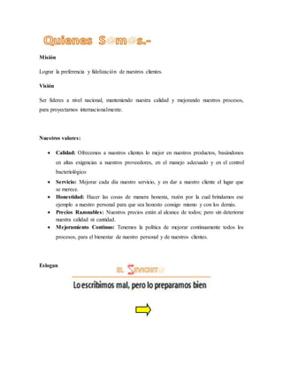 Misión
Lograr la preferencia y fidelización de nuestros clientes.
Visión
Ser líderes a nivel nacional, manteniendo nuestra calidad y mejorando nuestros procesos,
para proyectarnos internacionalmente.
Nuestros valores:
 Calidad: Ofrecemos a nuestros clientes lo mejor en nuestros productos, basándonos
en altas exigencias a nuestros proveedores, en el manejo adecuado y en el control
bacteriológico
 Servicio: Mejorar cada día nuestro servicio, y en dar a nuestro cliente el lugar que
se merece.
 Honestidad: Hacer las cosas de manera honesta, razón por la cual brindamos ese
ejemplo a nuestro personal para que sea honesto consigo mismo y con los demás.
 Precios Razonables: Nuestros precios están al alcance de todos; pero sin deteriorar
nuestra calidad ni cantidad.
 Mejoramiento Continuo: Tenemos la política de mejorar continuamente todos los
procesos, para el bienestar de nuestro personal y de nuestros clientes.
Eslogan
 