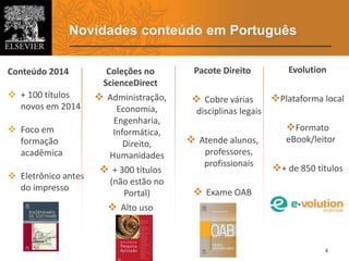 Novidades conteúdo em Português
4
Coleções no
ScienceDirect
 Administração,
Economia,
Engenharia,
Informática,
Direito,
Humanidades
 + 300 títulos
(não estão no
Portal)
 Alto uso
Evolution
Plataforma local
Formato
eBook/leitor
+ de 850 títulos
Conteúdo 2014
 + 100 títulos
novos em 2014
 Foco em
formação
acadêmica
 Eletrônico antes
do impresso
Pacote Direito
 Cobre várias
disciplinas legais
 Atende alunos,
professores,
profissionais
 Exame OAB
 