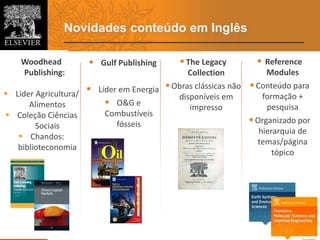 Novidades conteúdo em Inglês
5
 Gulf Publishing
 Líder em Energia
 O&G e
Combustíveis
fósseis
 The Legacy
Collection
 Obras clássicas não
disponíveis em
impresso
 Reference
Modules
 Conteúdo para
formação +
pesquisa
 Organizado por
hierarquia de
temas/página
tópico
Woodhead
Publishing:
 Lider Agricultura/
Alimentos
 Coleção Ciências
Sociais
 Chandos:
biblioteconomia
 