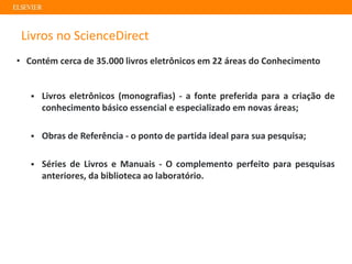 Livros no ScienceDirect
• Contém cerca de 35.000 livros eletrônicos em 22 áreas do Conhecimento
▪ Livros eletrônicos (monografias) - a fonte preferida para a criação de
conhecimento básico essencial e especializado em novas áreas;
▪ Obras de Referência - o ponto de partida ideal para sua pesquisa;
▪ Séries de Livros e Manuais - O complemento perfeito para pesquisas
anteriores, da biblioteca ao laboratório.
 