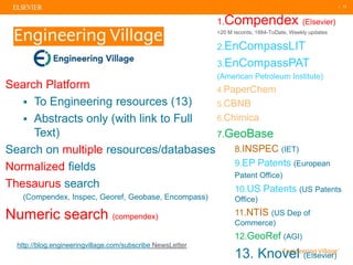 | 13
Search Platform
▪ To Engineering resources (13)
▪ Abstracts only (with link to Full
Text)
Search on multiple resources/databases
Normalized fields
Thesaurus search
(Compendex, Inspec, Georef, Geobase, Encompass)
Numeric search (compendex)
EV EngineeringVillage
1.Compendex (Elsevier)
>20 M records, 1884-ToDate, Weekly updates
2.EnCompassLIT
3.EnCompassPAT
(American Petroleum Institute)
4.PaperChem
5.CBNB
6.Chimica
7.GeoBase
8.INSPEC (IET)
9.EP Patents (European
Patent Office)
10.US Patents (US Patents
Office)
11.NTIS (US Dep of
Commerce)
12.GeoRef (AGI)
13. Knovel (Elsevier)
http://blog.engineeringvillage.com/subscribe NewsLetter
 