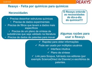 Reaxys – Feita por químicos para químicos
O Reaxys entende
as necessidades
do dia-a-dia
do químico!!!!
• Precisa desenhar estruturas químicas
• Precisa de dados experimentais
• Precisa de filtros que levem a dados mais
específicos
• Precisa de um plano de síntese de
substâncias que seja validado na literatura
• Precisa de dados de patentes para inovar
✓ Rapidez para obter informações
✓ Pode ser usado por múltiplos usuários
✓ Interface intuitiva
✓ Plano de síntese
✓ Link para Scopus, full-texts nos editores (por
exemplo ScienceDirect da Elsevier) e escritórios de
patentes.
Algumas razões para
usar o Reaxys
Necessidades
 