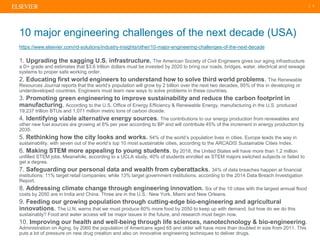| 3
1. Upgrading the sagging U.S. infrastructure. The American Society of Civil Engineers gives our aging infrastructure
a D+ grade and estimates that $3.6 trillion dollars must be invested by 2020 to bring our roads, bridges, water, electrical and sewage
systems to proper safe working order.
2. Educating first world engineers to understand how to solve third world problems. The Renewable
Resources Journal reports that the world’s population will grow by 2 billion over the next two decades, 95% of this in developing or
underdeveloped countries. Engineers must learn new ways to solve problems in these countries.
3. Promoting green engineering to improve sustainability and reduce the carbon footprint in
manufacturing. According to the U.S. Office of Energy Efficiency & Renewable Energy, manufacturing in the U.S. produced
19,237 trillion BTUs and 1,071 million metric tons of carbon dioxide.
4. Identifying viable alternative energy sources. The contributions to our energy production from renewables and
other new fuel sources are growing at 6% per year according to BP and will contribute 45% of the increment in energy production by
2035.
5. Rethinking how the city looks and works. 54% of the world’s population lives in cities. Europe leads the way in
sustainability, with seven out of the world’s top 10 most sustainable cities, according to the ARCADIS Sustainable Cities Index.
6. Making STEM more appealing to young students. By 2018, the United States will have more than 1.2 million
unfilled STEM jobs. Meanwhile, according to a UCLA study, 40% of students enrolled as STEM majors switched subjects or failed to
get a degree.
7. Safeguarding our personal data and wealth from cyberattacks. 34% of data breaches happen at financial
institutions; 11% target retail companies; while 13% target government institutions, according to the 2014 Data Breach Investigation
Report.
8. Addressing climate change through engineering innovation. Six of the 10 cities with the largest annual flood
costs by 2050 are in India and China. Three are in the U.S.: New York, Miami and New Orleans.
9. Feeding our growing population through cutting-edge bio-engineering and agricultural
innovations. The U.N. warns that we must produce 60% more food by 2050 to keep up with demand, but how do we do this
sustainably? Food and water access will be major issues in the future, and research must begin now.
10. Improving our health and well-being through life sciences, nanotechnology & bio-engineering.
Administration on Aging, by 2060 the population of Americans aged 65 and older will have more than doubled in size from 2011. This
puts a lot of pressure on new drug creation and also on innovative engineering techniques to deliver drugs.
10 major engineering challenges of the next decade (USA)
https://www.elsevier.com/rd-solutions/industry-insights/other/10-major-engineering-challenges-of-the-next-decade
 