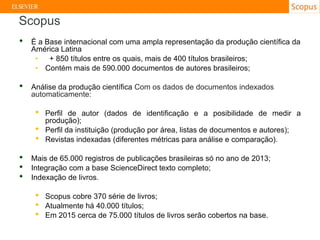 • É a Base internacional com uma ampla representação da produção científica da
América Latina
• + 850 títulos entre os quais, mais de 400 títulos brasileiros;
• Contém mais de 590.000 documentos de autores brasileiros;
• Análise da produção científica Com os dados de documentos indexados
automaticamente:
• Perfil de autor (dados de identificação e a posibilidade de medir a
produção);
• Perfil da instituição (produção por área, listas de documentos e autores);
• Revistas indexadas (diferentes métricas para análise e comparação).
• Mais de 65.000 registros de publicações brasileiras só no ano de 2013;
• Integração com a base ScienceDirect texto completo;
• Indexação de livros.
• Scopus cobre 370 série de livros;
• Atualmente há 40.000 títulos;
• Em 2015 cerca de 75.000 títulos de livros serão cobertos na base.
Scopus
 