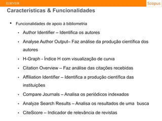 • Funcionalidades de apoio à bibliometria
• Author Identifier – Identifica os autores
• Analyse Author Output– Faz análise da produção científica dos
autores
• H-Graph - Índice H com visualização de curva
• Citation Overview – Faz análise das citações recebidas
• Affiliation Identifier – Identifica a produção científica das
instituições
• Compare Journals – Analisa os periódicos indexados
• Analyze Search Results – Analisa os resultados de uma busca
• CiteScore – Indicador de relevância de revistas
Características & Funcionalidades
 