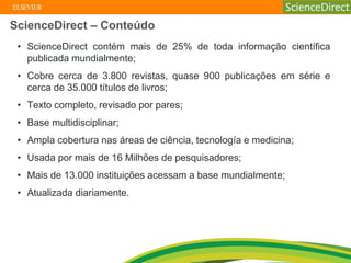 • ScienceDirect contém mais de 25% de toda informação científica
publicada mundialmente;
• Cobre cerca de 3.800 revistas, quase 900 publicações em série e
cerca de 35.000 títulos de livros;
• Texto completo, revisado por pares;
• Base multidisciplinar;
• Ampla cobertura nas áreas de ciência, tecnología e medicina;
• Usada por mais de 16 Milhões de pesquisadores;
• Mais de 13.000 instituições acessam a base mundialmente;
• Atualizada diariamente.
ScienceDirect – Conteúdo
 