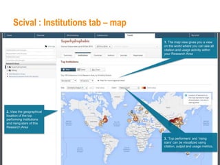 Scival : Institutions tab – map
1. The map view gives you a view
on the world where you can see all
citation and usage activity within
your Research Area
2. View the geographical
location of the top
performing institutions
and rising stars of this
Research Area
3. ‘Top performers’ and ‘rising
stars’ can be visualized using
citation, output and usage metrics.
 